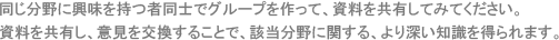 同じ分野に興味を持つ者同士でグループを作って、資料を共有してみてください。資料を共有し、意見を交換することで、該当分野に関する、より深い知識を得られます。